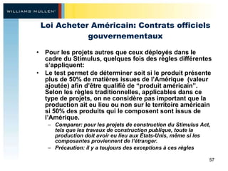 Loi Acheter Américain: Contrats officiels gouvernementaux Pour les projets autres que ceux déployés dans le cadre du Stimulus, quelques fois des règles différentes s’appliquent: Le test permet de déterminer soit si le produit présente plus de 50% de matières issues de l’Amérique  (valeur ajoutée) afin d’être qualifié de “produit américain”. Selon les règles traditionnelles, applicables dans ce type de projets, on ne considère pas important que la production ait eu lieu ou non sur le territoire américain si 50% des produits qui le composent sont issus de l’Amérique. Comparer: pour les projets de construction du Stimulus Act, tels que les travaux de construction publique, toute la production doit avoir eu lieu aux États-Unis, même si les composantes proviennent de l’étranger. Précaution: il y a toujours des exceptions à ces règles  