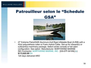 Patrouilleur selon le “Schedule GSA” 27' Extreme Patrol/SAR Aluminum-Hull Rigid Inflatable Boat (A-RIB) with a 42oz polyurethane collar or Foam Hybrid Collar. Set-up for inboard(s) or outboard(s) machinery package. Select center console or full cabin configuration. See option  Manufacturer: NORTHWIND MARINE INC.Contractor:  NORTHWIND MARINE, INC.   [GS-07F-0416N] ( s )  $113,622.00   EA 120 days delivered ARO   