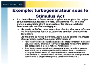 Exemple: turbogénérateur sous le Stimulus Act Le client allemand a fourni ses turbogénérateurs pour les projets gouvernementaux réalisés en vertu du Stimulus Act. Williams Mullen a secondé le client pour explorer les règles « Acheter Américain » de manière stratégique : Au stade de l’offre, nous avons fourni notre aide pour informer les fonctionnaires locaux et permettre au client de soumettre ses offres ; Au moment de l’offre préalable, nous avons estimé les projets et les produits spécifiques pour déterminer si Pour les systèmes de valorisation des déchets contenant moins de 50% de contenu américain (en valeur ajoutée), nous avons obtenu des dérogations à la loi « Acheter Américain » ; Pour les systèmes supérieurs ou égaux à 50% de valeur ajoutée américaine, nous avons qualifié les marchandises comme étant d’«origine américaine » en nous fondant sur la transformation substantielle du produit aux États-Unis, empêchant ainsi plusieurs concurrents d’origine étrangère d’obtenir ces contrats ; 