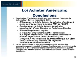 Loi Acheter Américain: Conclusions Conclusion : Vos juristes américains, comme dans l’exemple du turbomoteur, devront vous aider à définir :  Si les règles de la loi « Acheter Américain » s’appliquent même pour un pays qui a signe le AMP de l’OMC ?  Quelles règles de la loi « Acheter Américain » s’appliquent:  Projet Stimulus ou Projet non-Stimulus Si une dérogation est requise, si le produit fini peut être qualifié  comme étant  d’ « origine américaine »  afin d’éviter la concurrence d’autres importations (Non-Stimulus Act); ou  Si le produit fini est qualifié de produit fabriqué aux États-Unis (Stimulus Act)  en vertu des règles de  « transformation substantielle » Le fait de décider de la voie à suivre implique de décider d’un approvisionnement mondial, d’un montage local, des investissements étrangers et d’une chaîne d’approvisionnement. Un conseil qualifié devra être en mesure de vous indiquer l’ensemble de ces différentes questions.   