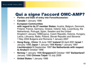 Qui a signe l’accord OMC-AMP? Parties and Date of entry into Force/Accession:  Canada  1 January 1996  European Communities  with regard to its 27 member States:  Austria, Belgium, Denmark, Finland, France, Germany, Greece, Ireland, Italy, Luxemburg, the Netherlands, Portugal, Spain, Sweden and the United Kingdom1 January 1996Cyprus, Czech Republic, Estonia, Hungary, Latvia, Lithuania, Malta, Poland, Slovak Republic and Slovenia 1 May 2004 Bulgaria and Romania 1 January 2007 Hong Kong , China  19 June 1997  Iceland  28 April 2001  Israel  1 January 1996  Japan  1 January 1996  Korea  1 January 1997  Liechtenstein 18 September 1997  the Netherlands with respect to Aruba 25 October 1996 Norway  1 January 1996  Singapore 20 October 1997  Switzerland 1 January 1996  Chinese Taipei  15 July 2009  United States  1 January 1996   