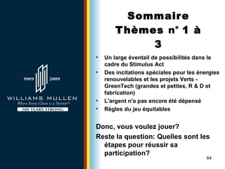 Sommaire Thèmes  n°  1 à 3 Un large éventail de possibilités dans le cadre du Stimulus Act   Des incitations spéciales pour les énergies renouvelables et les projets Verts -  GreenTech (grandes et petites, R & D et fabrication) L'argent n'a pas encore été dépensé Règles du jeu équitables Donc, vous voulez jouer? Reste la question:   Quelles sont les étapes pour réussir sa participation?   