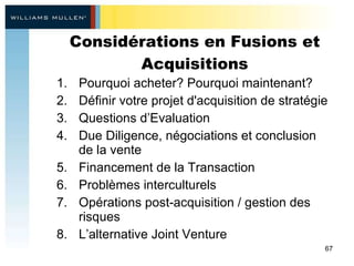 Considérations en Fusions et Acquisitions Pourquoi acheter? Pourquoi maintenant?  Définir votre projet d'acquisition de stratégie  Questions d’Evaluation Due Diligence, négociations et conclusion de la vente Financement de la Transaction Problèmes interculturels Opérations post-acquisition / gestion des risques L’alternative Joint Venture 