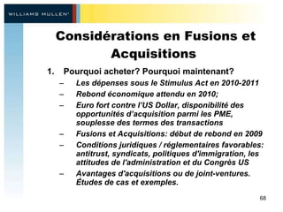 Considérations en Fusions et Acquisitions  Pourquoi acheter? Pourquoi maintenant? Les dépenses sous le Stimulus Act en 2010-2011 Rebond économique attendu en 2010;  Euro fort contre l’US Dollar, disponibilité des opportunités d’acquisition parmi les PME, souplesse des termes des transactions Fusions et Acquisitions: début de rebond en 2009 Conditions juridiques / réglementaires favorables: antitrust, syndicats, politiques d'immigration, les attitudes de l'administration et du Congrès US Avantages d'acquisitions ou de joint-ventures. Études de cas et exemples.   