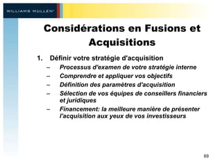Considérations en Fusions et Acquisitions Définir votre stratégie d'acquisition  Processus d'examen de votre stratégie interne Comprendre et appliquer vos objectifs Définition des paramètres d'acquisition  Sélection de vos équipes de conseillers financiers et juridiques Financement: la meilleure manière de présenter l'acquisition aux yeux de vos investisseurs 