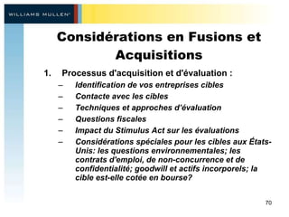 Considérations en Fusions et Acquisitions Processus d'acquisition et d'évaluation :  Identification de vos entreprises cibles  Contacte avec les cibles Techniques et approches d’évaluation Questions fiscales  Impact du Stimulus Act sur les évaluations  Considérations spéciales pour les cibles aux États-Unis: les questions environnementales; les contrats d'emploi, de non-concurrence et de confidentialité; goodwill et actifs incorporels; la cible est-elle cotée en bourse? 