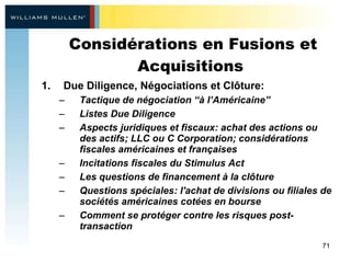 Considérations en Fusions et Acquisitions  Due Diligence, Négociations et Clôture: Tactique de négociation “à l’Américaine” Listes Due Diligence  Aspects juridiques et fiscaux: achat des actions ou des actifs; LLC ou C Corporation; considérations fiscales américaines et françaises  Incitations fiscales du Stimulus Act  Les questions de financement à la clôture Questions spéciales: l'achat de divisions ou filiales de sociétés américaines cotées en bourse Comment se protéger contre les risques post-transaction  