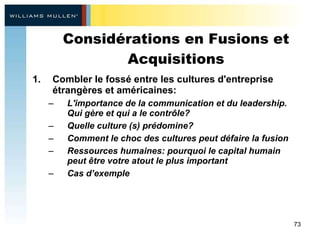 Considérations en Fusions et Acquisitions Combler le fossé entre les cultures d'entreprise étrangères et américaines: L'importance de la communication et du leadership. Qui gère et qui a le contrôle? Quelle culture (s) prédomine? Comment le choc des cultures peut défaire la fusion  Ressources humaines: pourquoi le capital humain peut être votre atout le plus important  Cas d’exemple  