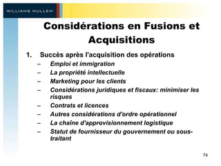 Considérations en Fusions et Acquisitions Succès après l'acquisition des opérations  Emploi et immigration  La propriété intellectuelle  Marketing pour les clients  Considérations juridiques et fiscaux: minimiser les risques  Contrats et licences  Autres considérations d'ordre opérationnel  La chaîne d'approvisionnement logistique  Statut de fournisseur du gouvernement ou sous-traitant 