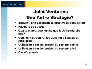 Joint Ventures: Une Autre Stratégie?  Souvent, une excellente alternative à l’acquisition Facteurs de succès  Quand et pourquoi est-ce que la JV ne marche pas?  Comment structurer les questions fiscales et juridiques  Utilisation pour les projets du secteur public  Utilisation pour les projets du secteur privé  Cas d’exemple 