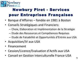 Newbury Piret - Services pour Entreprises Françaises Banque d’Affaires – fondée en 1981  à  Boston Conseils Stratégiques and Financiers: Choix, Elaboration et Implémentation de la Stratégie Etude des Ressources et Compétences Requises Etude de Faisabilité et Opportunités d’Entrée aux USA  Acquisition/JV aux USA Financement Cession/Licence/Evaluation d’Actifs aux USA Conseil en Gestion Interculturelle France-USA 