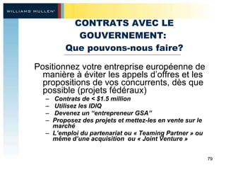 CONTRATS AVEC LE GOUVERNEMENT:  Que pouvons-nous faire? Positionnez votre entreprise européenne de manière à éviter les appels d’offres et les propositions de vos concurrents, dès que possible (projets fédéraux)  Contrats de < $1.5 million  Utilisez les IDIQ Devenez un “entrepreneur GSA” Proposez des projets et mettez-les en vente sur le marché L’emploi du partenariat ou « Teaming Partner » ou même d’une acquisition  ou « Joint Venture »  