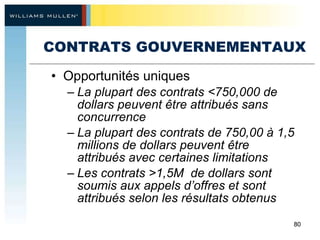 CONTRATS GOUVERNEMENTAUX Opportunités uniques La plupart des contrats <750,000 de dollars peuvent être attribués sans concurrence La plupart des contrats de 750,00 à 1,5 millions de dollars peuvent être  attribués avec certaines limitations Les contrats >1,5M  de dollars sont soumis aux appels d’offres et sont attribués selon les résultats obtenus 