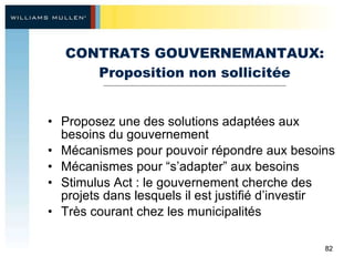 CONTRATS GOUVERNEMANTAUX: Proposition non sollicitée Proposez une des solutions adaptées aux besoins du gouvernement Mécanismes pour pouvoir répondre aux besoins Mécanismes pour “s’adapter” aux besoins Stimulus Act : le gouvernement cherche des projets dans lesquels il est justifié d’investir Très courant chez les municipalités 