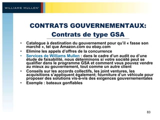 CONTRATS GOUVERNEMENTAUX: Contrats de type GSA Catalogue à destination du gouvernement pour qu’il « fasse son marché », tel que Amazon.com ou ebay.com Elimine les appels d’offres de la concurrence Services de Williams Mullen  : dans le cadre d’un audit ou d’une étude de faisabilité, nous déterminons si votre société peut se qualifier dans le programme GSA et comment vous pouvez vendre au mieux au gouvernement, tout comme un autre client Conseils sur les accords collectifs, les joint ventures, les acquisitions s’appliquent également; fourniture d’un véhicule pour proposer des solutions vis-à-vis des exigences gouvernementales Exemple : bateaux gonflables 