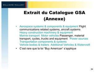 Extrait du Catalogue GSA (Annexe) Aerospace systems & components & equipment  Flight communications related systems, aircraft systems    Heavy construction machinery & equipment    Marine transport    Motor vehicles  Passenger, material transport, cycles, trucks and equipment    Power sources    Transportation components & systems    Vehicle bodies & trailers    Additional Vehicles & Watercraft C’est rare que la loi “ Buy American ” s’applique 