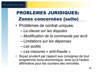PROBLEMES JURIDIQUES:  Zones concernées (suite) Problèmes de contrat uniques:  La clause sur les disputes Modification de la commande par écrit Limitations sur les dépenses  Les audits  Les mesures « anti-fraude »  Soyez prudent par rapport aux consignes de tout programme socio-économique, ainsi qu’à l'action affirmative pour les ouvriers des minorités  