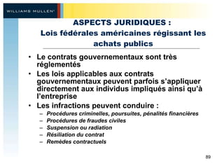 ASPECTS JURIDIQUES :  Lois fédérales américaines régissant les achats publics Le contrats gouvernementaux sont très réglementés Les lois applicables aux contrats gouvernementaux peuvent parfois s’appliquer directement aux individus impliqués ainsi qu’à l’entreprise Les infractions peuvent conduire :  Procédures criminelles, poursuites, pénalités financières  Procédures de fraudes civiles  Suspension ou radiation Résiliation du contrat  Remèdes contractuels 