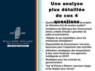 Une analyse plus détaillée de ces 4 questions Quelles sont les opportunités de projets du Stimulus Act du secteur public?   Incitations du Stimulus Act: financement direct, crédits d'impôt / garanties de prêts et subventions «Règles du jeu équitables» pour les entreprises étrangères?   Disponibilité de financement / services bancaires pour l’expansion des activités   Utilisation stratégique des Acquisitions & des Joint Ventures: une approche intelligente en 2010? Stratégies pour les contrats du gouvernement   Top 10 Points  à  Retenir: services requis et les étapes pour réussir 