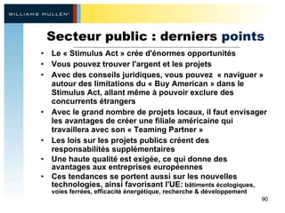 Secteur public : derniers  points Le « Stimulus Act » crée d'énormes opportunités  Vous pouvez trouver l'argent et les projets Avec des conseils  juridiques, vous pouvez  « naviguer » autour des limitations du « Buy American » dans le Stimulus Act, allant même à pouvoir exclure des concurrents étrangers  Avec le grand nombre de projets locaux, il faut envisager les avantages de créer une filiale américaine qui travaillera avec son « Teaming Partner » Les lois sur les projets publics créent des responsabilités supplémentaires Une haute qualité est exigée, ce qui donne des avantages aux entreprises européennes Ces tendances se portent aussi sur les nouvelles technologies, ainsi favorisant l'UE:  bâtiments écologiques, voies ferrées, efficacité énergétique, recherche & développement 