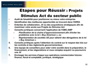 Etapes pour Réussir  : Projets Stimulus Act du secteur public Audit de faisabilité pour positionner au mieux votre entreprise   Identification des meilleures opportunités se trouvant dans l'ARRA Ententes de collaboration, JV ou des acquisitions stratégiques afin de maximiser votre accès aux Projets du Stimulus Act  Conseils juridiques concernant l'application de l'OMC-AMP  Planification de la chaîne d’approvisionnement afin d'éviter les problèmes avec la loi « Buy American », ou  Représentation de sociétés UE pour obtenir des dérogations de la loi « Buy American » Conseils juridiques après l’obtention du contrat sur le respect des lois sur les contrats et des règlements gouvernementaux  Une équipe de conseillers pour aider votre société dans la préparation, le financement, et les négociations si vous comptez acquérir ou poursuivre une JV Envisager les services d'appui aux opérations commerciales futures: finance, fiscal et comptable, juridique, stratégique 