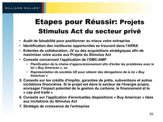 Etapes pour Réussir:  Projets Stimulus Act du secteur privé Audit de faisabilité pour positionner au mieux votre entreprise   Identification des meilleures opportunités se trouvant dans l'ARRA Ententes de collaboration, JV ou des acquisitions stratégiques afin de maximiser votre accès aux Projets du Stimulus Act  Conseils concernant l'application de l'OMC-AMP  Planification de la chaîne d’approvisionnement afin d'éviter les problèmes avec la loi « Buy American », ou  Représentation de sociétés UE pour obtenir des dérogations de la loi « Buy American » Conseils sur les crédits d'impôts, garanties de prêts, subventions et autres incitations financières. Si le projet est dans le secteur de l'énergie propre, envisager l'impact potentiel de la gestion du carbone, le financement et le « cap and trade »  Conseils sur l'application d'éventuelles dispositions « Buy American » liées aux incitations du Stimulus Act Stratégie de croissance de l'entreprise 