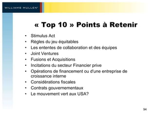 « Top 10 » Points à Retenir Stimulus Act Règles du jeu équitables  Les ententes de collaboration et des équipes  Joint Ventures Fusions et Acquisitions Incitations du secteur Financier prive Opérations de financement ou d'une entreprise de croissance interne  Considérations fiscales  Contrats gouvernementaux Le mouvement vert aux USA? 