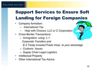 Support Services to Ensure Soft Landing for Foreign Companies  Company formation: International Tax Help with Choices: LLC or C Corporation Cross-Border Transactions:  Immigration: using  L-1  Corporate Transfers and  E-2 Treaty Investor/Trade Visas  to your advantage Customs  Issues  Supply Chain Legal Logistics  Intellectual Property Other International Tax Advice  