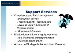 Support Services Compliance and Risk Management Employment policies,  Products Liability—reducing risks  Leverage Legal Advantages of  Virginia Location Government Contracts  Distribution and Licensing Agreements How to enhance market penetration Ensure long term growth Advice on Strategic M&A and Joint Ventures    