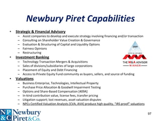 Newbury Piret Capabilities Strategic & Financial Advisory Assist companies to develop and execute strategy involving financing and/or transaction Consulting on Shareholder Value Creation & Governance Evaluation & Structuring of Capital and Liquidity Options Fairness Opinions Restructuring Investment Banking Technology Transaction Mergers & Acquisitions Sales of divisions/subsidiaries of large corporations Placement of Equity and Debt Financing Access to Private Equity Fund community as buyers, sellers, and source of funding Valuations Business Enterprise, Technologies, Intellectual Property Purchase Price Allocation & Goodwill Impairment Testing Options and Share-Based Compensation [409A] In-kind contribution value, license fees, transfer pricing Litigation support; lost revenues, asset valuation disputes NPCs Certified Valuation Analysts [CVA, AVA] produce high quality, “IRS proof” valuations 