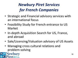 Newbury Piret Services for French Companies Strategic and Financial advisory services with an international focus Feasibility Study for French entrance to US Market  In-depth Acquisition Search for US, France, and abroad Sale/Licensing/Valuation advisory of US Assets Managing cross cultural relations and problem-solving 
