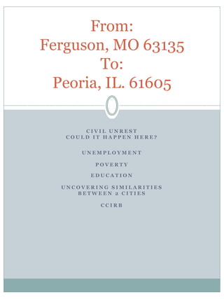 CIVIL UNREST 
COULD IT HAPPEN HERE? 
UNEMPLOYMENT 
POVERTY 
EDUCATION 
UNCOVERING SIMILARITIES 
BETWEEN 2 CITIES 
CCIRB 
From: Ferguson, MO 63135 To: Peoria, IL. 61605  