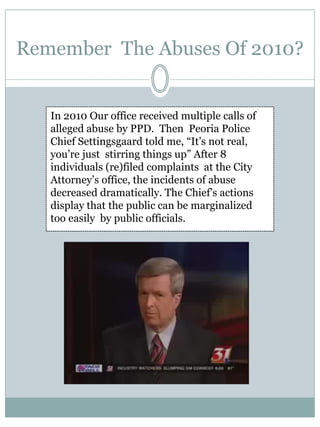 Remember The Abuses Of 2010? 
In 2010 Our office received multiple calls of alleged abuse by PPD. Then Peoria Police Chief Settingsgaard told me, “It’s not real, you’re just stirring things up” After 8 individuals (re)filed complaints at the City Attorney’s office, the incidents of abuse decreased dramatically. The Chief’s actions display that the public can be marginalized too easily by public officials.  