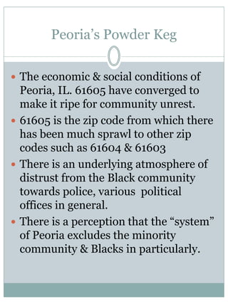 Peoria’s Powder Keg 
The economic & social conditions of Peoria, IL. 61605 have converged to make it ripe for community unrest. 
61605 is the zip code from which there has been much sprawl to other zip codes such as 61604 & 61603 
There is an underlying atmosphere of distrust from the Black community towards police, various political offices in general. 
There is a perception that the “system” of Peoria excludes the minority community & Blacks in particularly.  