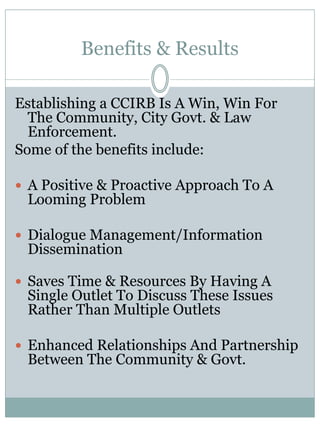 Benefits & Results 
Establishing a CCIRB Is A Win, Win For The Community, City Govt. & Law Enforcement. 
Some of the benefits include: 
A Positive & Proactive Approach To A Looming Problem 
Dialogue Management/Information Dissemination 
Saves Time & Resources By Having A Single Outlet To Discuss These Issues Rather Than Multiple Outlets 
Enhanced Relationships And Partnership Between The Community & Govt. 