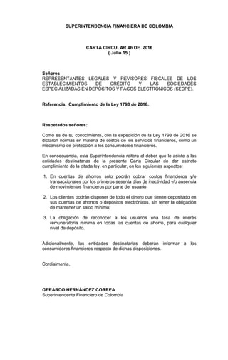 SUPERINTENDENCIA FINANCIERA DE COLOMBIA
CARTA CIRCULAR 46 DE 2016
( Julio 15 )
Señores
REPRESENTANTES LEGALES Y REVISORES FISCALES DE LOS
ESTABLECIMIENTOS DE CRÉDITO Y LAS SOCIEDADES
ESPECIALIZADAS EN DEPÓSITOS Y PAGOS ELECTRÓNICOS (SEDPE).
Referencia: Cumplimiento de la Ley 1793 de 2016.
Respetados señores:
Como es de su conocimiento, con la expedición de la Ley 1793 de 2016 se
dictaron normas en materia de costos de los servicios financieros, como un
mecanismo de protección a los consumidores financieros.
En consecuencia, esta Superintendencia reitera el deber que le asiste a las
entidades destinatarias de la presente Carta Circular de dar estricto
cumplimiento de la citada ley, en particular, en los siguientes aspectos:
1. En cuentas de ahorros sólo podrán cobrar costos financieros y/o
transaccionales por los primeros sesenta días de inactividad y/o ausencia
de movimientos financieros por parte del usuario;
2. Los clientes podrán disponer de todo el dinero que tienen depositado en
sus cuentas de ahorros o depósitos electrónicos, sin tener la obligación
de mantener un saldo mínimo;
3. La obligación de reconocer a los usuarios una tasa de interés
remuneratoria mínima en todas las cuentas de ahorro, para cualquier
nivel de depósito.
Adicionalmente, las entidades destinatarias deberán informar a los
consumidores financieros respecto de dichas disposiciones.
Cordialmente,
GERARDO HERNÁNDEZ CORREA
Superintendente Financiero de Colombia
 