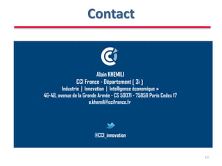 Contact
13
Alain KHEMILI
CCI France - Département  3i 
IndustrieInnovationIntelligence économique »
46-48, avenue de la Grande Armée - CS 50071 - 75858 Paris Cedex 17
a.khemili@ccifrance.fr
@CCI_innovation
 