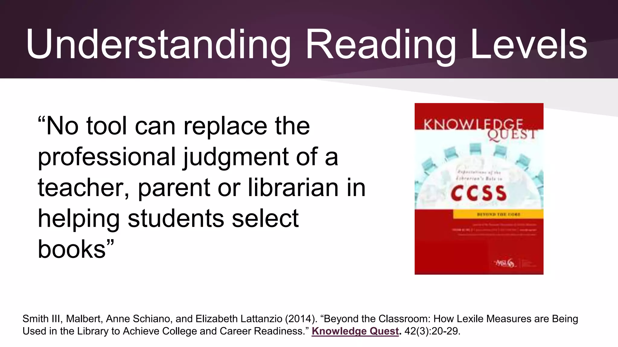 Smith III, Malbert, Anne Schiano, and Elizabeth Lattanzio (2014). “Beyond the Classroom: How Lexile Measures are Being
Used in the Library to Achieve College and Career Readiness.” Knowledge Quest. 42(3):20-29.
Understanding Reading Levels
“No tool can replace the
professional judgment of a
teacher, parent or librarian in
helping students select
books”
 