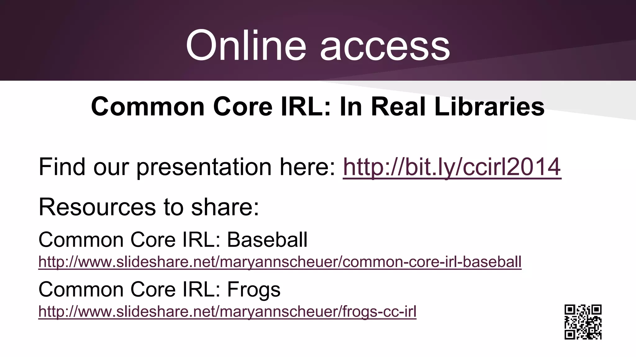Online access
Common Core IRL: In Real Libraries
Find our presentation here: http://bit.ly/ccirl2014
Resources to share:
Common Core IRL: Baseball
http://www.slideshare.net/maryannscheuer/common-core-irl-baseball
Common Core IRL: Frogs
http://www.slideshare.net/maryannscheuer/frogs-cc-irl
 