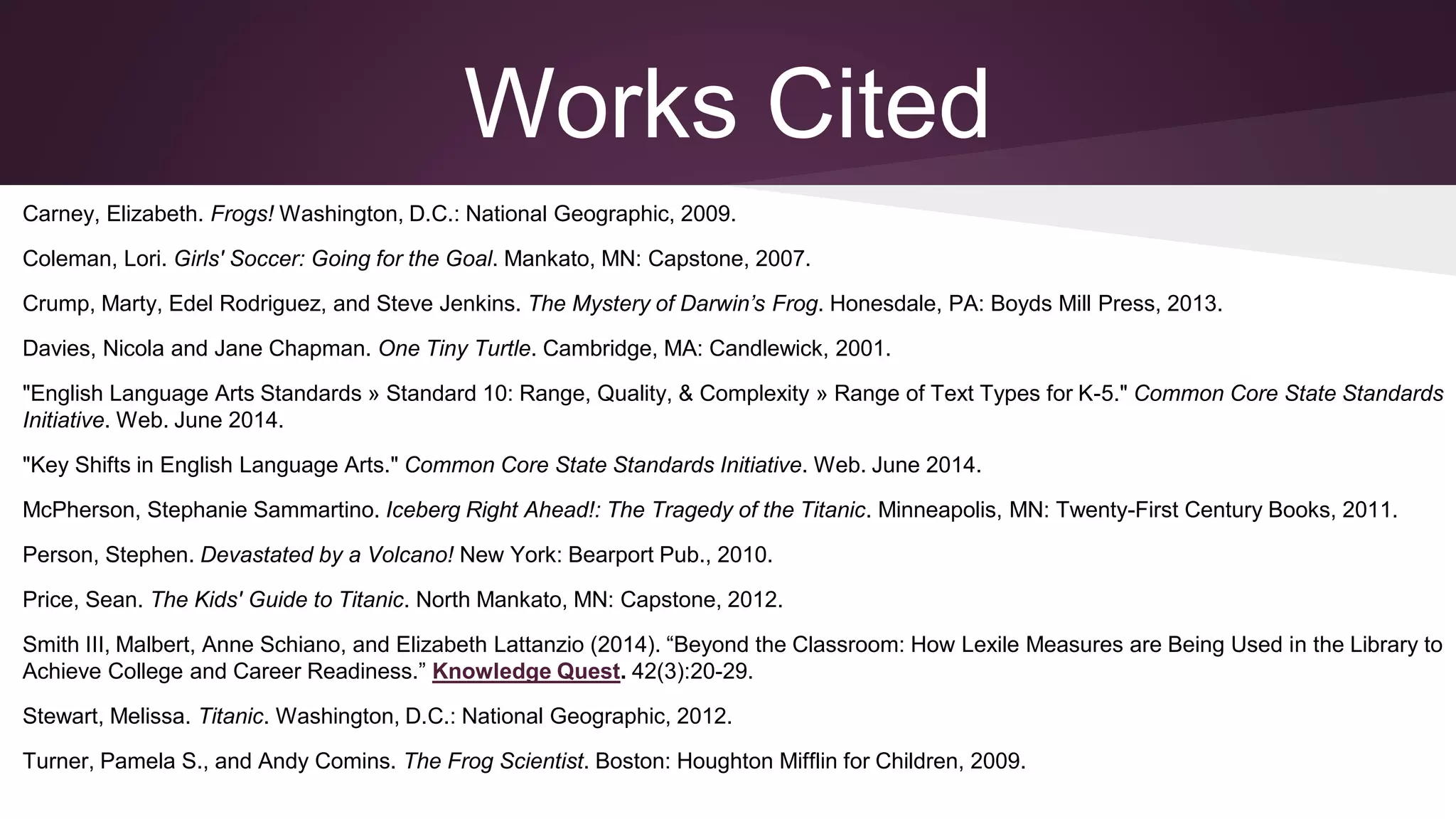 Works Cited
Carney, Elizabeth. Frogs! Washington, D.C.: National Geographic, 2009.
Coleman, Lori. Girls' Soccer: Going for the Goal. Mankato, MN: Capstone, 2007.
Crump, Marty, Edel Rodriguez, and Steve Jenkins. The Mystery of Darwin’s Frog. Honesdale, PA: Boyds Mill Press, 2013.
Davies, Nicola and Jane Chapman. One Tiny Turtle. Cambridge, MA: Candlewick, 2001.
"English Language Arts Standards » Standard 10: Range, Quality, & Complexity » Range of Text Types for K-5." Common Core State Standards
Initiative. Web. June 2014.
"Key Shifts in English Language Arts." Common Core State Standards Initiative. Web. June 2014.
McPherson, Stephanie Sammartino. Iceberg Right Ahead!: The Tragedy of the Titanic. Minneapolis, MN: Twenty-First Century Books, 2011.
Person, Stephen. Devastated by a Volcano! New York: Bearport Pub., 2010.
Price, Sean. The Kids' Guide to Titanic. North Mankato, MN: Capstone, 2012.
Smith III, Malbert, Anne Schiano, and Elizabeth Lattanzio (2014). “Beyond the Classroom: How Lexile Measures are Being Used in the Library to
Achieve College and Career Readiness.” Knowledge Quest. 42(3):20-29.
Stewart, Melissa. Titanic. Washington, D.C.: National Geographic, 2012.
Turner, Pamela S., and Andy Comins. The Frog Scientist. Boston: Houghton Mifflin for Children, 2009.
 