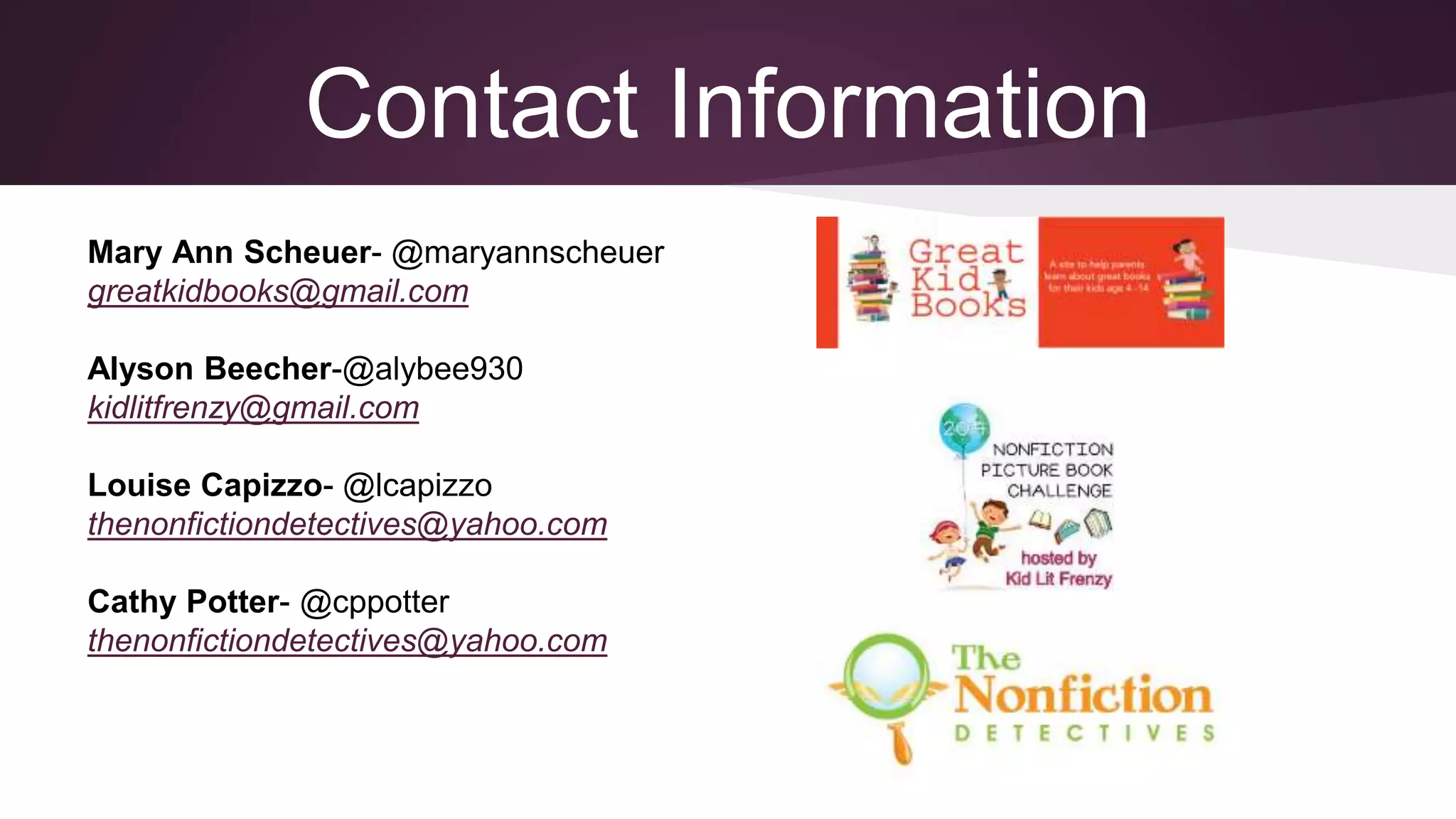 Contact Information
Mary Ann Scheuer- @maryannscheuer
greatkidbooks@gmail.com
Alyson Beecher-@alybee930
kidlitfrenzy@gmail.com
Louise Capizzo- @lcapizzo
thenonfictiondetectives@yahoo.com
Cathy Potter- @cppotter
thenonfictiondetectives@yahoo.com
 