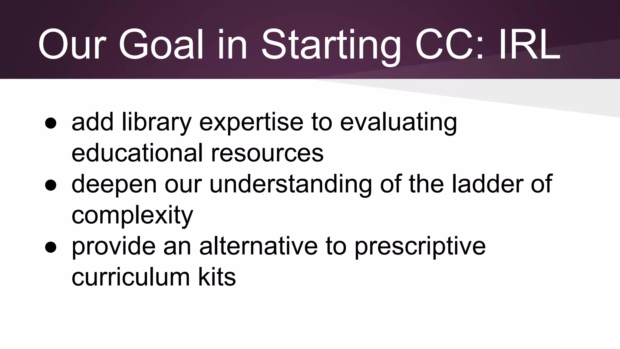 Our Goal in Starting CC: IRL
● add library expertise to evaluating
educational resources
● deepen our understanding of the ladder of
complexity
● provide an alternative to prescriptive
curriculum kits
 