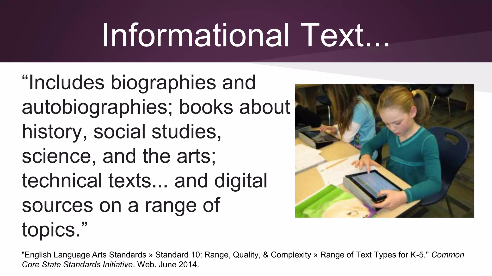 Informational Text...
“Includes biographies and
autobiographies; books about
history, social studies,
science, and the arts;
technical texts... and digital
sources on a range of
topics.”
"English Language Arts Standards » Standard 10: Range, Quality, & Complexity » Range of Text Types for K-5." Common
Core State Standards Initiative. Web. June 2014.
 