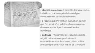 > Identité numérique : Ensemble des traces qu'un
individu ou une entreprise laisse en ligne,
volontairement ou involontairement.
> e-réputation : Perception, évaluation, opinion
que l'on se fait d'un individu, d'une marque ou
d'une entreprise à partir de son identité
numérique.
> Bad buzz : Phénomène de « bouche à oreille »
négatif qui se déroule généralement
essentiellement sur Internet et qui est subi ou
provoqué par une action initiale de la marque.
 