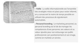 > Veille : La veille informationnelle est l'ensemble
des stratégies mises en place pour rester informé,
en y consacrant le moins de temps possible en
utilisant des processus de signalement
automatisés.
> Personal branding : Le marketing personnel, ou
personal branding est le fait de manager les
compétences d'une personne, ses valeurs et sa
valeur ajoutée pour son entourage son public
professionnel, son positionnement et son image,
comme on markete un service.
 