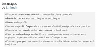 > Prospecter de nouveaux contacts, trouver des clients potentiels
> Garder le contact avec ses collègues et ex-collègues
> Recruter des profils
> Se créer un profil d’expert dans son secteur d’activité, en répondant aux questions
> Demander des conseils et des points de vue professionnels
> Faire des recherches poussées. Pour en savoir plus sur les entreprises et leurs
employés, ou pour connaître les antécédents d’une personne…
> Créer un « groupe » pour son entreprise ou secteur d’activité et inviter des personnes à
le rejoindre
Les usages
de Linkedin
 