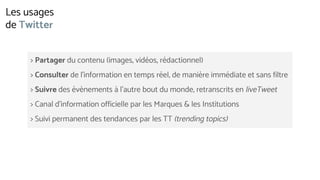 > Partager du contenu (images, vidéos, rédactionnel)
> Consulter de l’information en temps réel, de manière immédiate et sans filtre
> Suivre des évènements à l’autre bout du monde, retranscrits en liveTweet
> Canal d’information officielle par les Marques & les Institutions
> Suivi permanent des tendances par les TT (trending topics)
Les usages
de Twitter
 