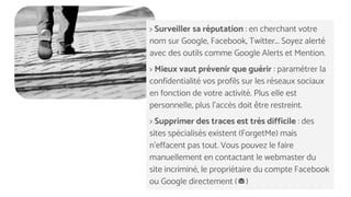 > Surveiller sa réputation : en cherchant votre
nom sur Google, Facebook, Twitter... Soyez alerté
avec des outils comme Google Alerts et Mention.
> Mieux vaut prévenir que guérir : paramétrer la
confidentialité vos profils sur les réseaux sociaux
en fonction de votre activité. Plus elle est
personnelle, plus l’accès doit être restreint.
> Supprimer des traces est très difficile : des
sites spécialisés existent (ForgetMe) mais
n’effacent pas tout. Vous pouvez le faire
manuellement en contactant le webmaster du
site incriminé, le propriétaire du compte Facebook
ou Google directement ( )
 