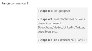 Par où commencer ?
> Etape n°1 : Se “googliser”
> Etape n°2 : créez/optimisez où vous
devez être présent :
Doyoubuzz, Viadeo, Linkedin, Twitter,
votre blog, etc...
> Etape n°3 : (la + difficile) NETTOYER !
 