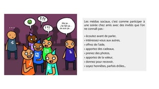 Les médias sociaux, c’est comme participer à
une soirée chez amis avec des invités que l’on
ne connaît pas :
> écoutez avant de parler,
> intéressez-vous aux autres,
> offrez de l’aide,
> apportez des cadeaux,
> prenez des photos,
> apportez de la valeur,
> donnez pour recevoir,
> soyez honnêtes, parfois drôles...
 